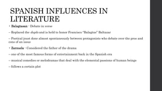 SPANISH INFLUENCES IN
LITERATURE
• Balagtasan - Debate in verse
– Replaced the duplo and is held to honor Francisco “Balagtas” Baltazar
– Poetical joust done almost spontaneously between protagonists who debate over the pros and
cons of an issue
• Zarzuela - Considered the father of the drama
– one of the most famous forms of entertainment back in the Spanish era
– musical comedies or melodramas that deal with the elemental passions of human beings
– follows a certain plot
 
