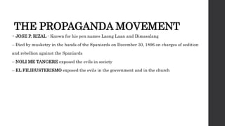THE PROPAGANDA MOVEMENT
• JOSE P. RIZAL - Known for his pen names Laong Laan and Dimasalang
– Died by musketry in the hands of the Spaniards on December 30, 1896 on charges of sedition
and rebellion against the Spaniards
– NOLI ME TANGERE exposed the evils in society
– EL FILIBUSTERISMO exposed the evils in the government and in the church
 