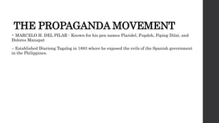THE PROPAGANDA MOVEMENT
• MARCELO H. DEL PILAR - Known for his pen names Plaridel, Pupdoh, Piping Dilat, and
Dolores Manapat
– Established Diariong Tagalog in 1883 where he exposed the evils of the Spanish government
in the Philippines.
 