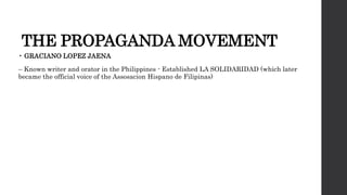 THE PROPAGANDA MOVEMENT
• GRACIANO LOPEZ JAENA
– Known writer and orator in the Philippines - Established LA SOLIDARIDAD (which later
became the official voice of the Assosacion Hispano de Filipinas)
 