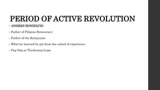 PERIOD OF ACTIVE REVOLUTION
• ANDRES BONIFACIO
– Father of Filipino Democracy;
– Father of the Katipunan
– What he learned he got from the school of experience
– Pag-ibig sa Tinubuang Lupa
 