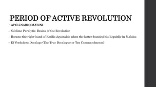 PERIOD OF ACTIVE REVOLUTION
• APOLINARIO MABINI
– Sublime Paralytic; Brains of the Revolution
– Became the right-hand of Emilio Aguinaldo when the latter founded his Republic in Malolos
– El Verdadero Decalogo (The True Decalogue or Ten Commandments)
 