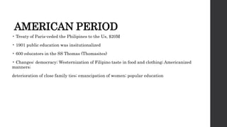 AMERICAN PERIOD
• Treaty of Paris-ceded the Philipines to the Us, $20M
• 1901 public education was insitutionalized
• 600 educators in the SS Thomas (Thomasites)
• Changes: democracy; Westernization of Filipino taste in food and clothing; Americanized
manners;
deterioration of close family ties; emancipation of women; popular education
 