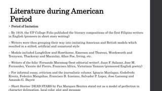 Literature during American
Period
• Period of Imitation
– By 1919, the UP College Folio published the literary compositions of the first Filipino writers
in English (pioneers in short story writing)
– Writers were then grouping their way into imitating American and British models which
resulted in a stilted, artificial and unnatural style
– Models included Longfellow and Hawthorne, Emerson and Thoreau, Wordsworth and
Tennyson, Thackeray and Macaulay, Allan Poe, Irving, etc.
– Writers of the folio: Fernando Maramag (best editorial writer), Juan F. Salazar, Jose M.
Fernandez, Vicente del Fierro, Francisco Africa, Victoriano Yamzon (pioneered English poetry)
– For informal essay, criticism and the journalistic column: Ignacio Manlapaz, Godefredo
Rivera, Federico Mangahas, Francisco B. Icasiano, Salvador P. Lopez, Jose Lansang and
Amando G. Dayrit
– Short Stories: DEAD STARS by Paz Marquez Benitez stand out as a model of perfection in
character delineation, local color, plot and message
 