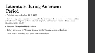 Literature during American
Period
• Period of Apprenticeship (1910-1930)
– New literary forms were introduced, chiefly, free verse, the modern short story, and the
critical essay - Filipino writers imitated English and American models - Poems were
amateurish and mushy
• Period of Emergence (1920 – 1930)
– Highly influenced by Western literary trends (Romanticism and Realism)
– Short stories were the most prevalent literary form
 