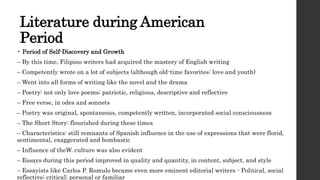 Literature during American
Period
• Period of Self-Discovery and Growth
– By this time, Filipino writers had acquired the mastery of English writing
– Competently wrote on a lot of subjects (although old-time favorites: love and youth)
– Went into all forms of writing like the novel and the drama
– Poetry: not only love poems; patriotic, religious, descriptive and reflective
– Free verse, in odes and sonnets
– Poetry was original, spontaneous, competently written, incorporated social consciousness
– The Short Story: flourished during these times
– Characteristics: still remnants of Spanish influence in the use of expressions that were florid,
sentimental, exaggerated and bombastic
– Influence of theW. culture was also evident
– Essays during this period improved in quality and quantity, in content, subject, and style
– Essayists like Carlos P. Romulo became even more eminent editorial writers - Political, social
reflective; critical; personal or familiar
 