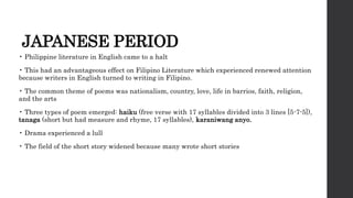 JAPANESE PERIOD
• Philippine literature in English came to a halt
• This had an advantageous effect on Filipino Literature which experienced renewed attention
because writers in English turned to writing in Filipino.
• The common theme of poems was nationalism, country, love, life in barrios, faith, religion,
and the arts
• Three types of poem emerged: haiku (free verse with 17 syllables divided into 3 lines [5-7-5]),
tanaga (short but had measure and rhyme, 17 syllables), karaniwang anyo.
• Drama experienced a lull
• The field of the short story widened because many wrote short stories
 