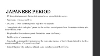 JAPANESE PERIOD
• Writings that came out during this period were journalistic in nature
• Americans returned in 1945
• On July 4, 1946, the Philippines regained its freedom
• “struggle of mind and spirit” posed by the sudden emancipation from the enemy and the wild
desire to see print
• Filipinos had learned to express themselves more confidently
• Proliferation of newspapers
• Gradually, as normality was restored, the tones and themes of the writings turned to the less
pressing problems of economic survival
• Some Filipinos who had gone abroad came back to publish their works
 
