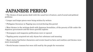 JAPANESE PERIOD
• The themes of most poems dealt with the usual love of nature, and of social and political
problems
• Longer and longer pieces were being written by writers
• Philippine literature in Tagalog was revived during this period
• Most themes in the writings dealt with Japanese brutalities, of the poverty of life under the
Japanese government and the brave guerilla exploits
• Newspapers and magazine publications were re-opened
• Tagalog poetry acquired not only rhyme but substance and meaning
• Short stories had better characters and events based on facts and realities and themes were
more meaningful
• Novels became common but were still read by the people for recreation
 