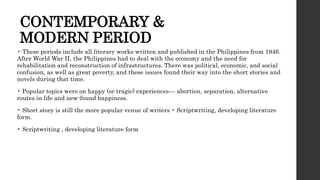 CONTEMPORARY &
MODERN PERIOD
• These periods include all literary works written and published in the Philippines from 1946.
After World War II, the Philippines had to deal with the economy and the need for
rehabilitation and reconstruction of infrastructures. There was political, economic, and social
confusion, as well as great poverty, and these issues found their way into the short stories and
novels during that time.
• Popular topics were on happy (or tragic) experiences— abortion, separation, alternative
routes in life and new-found happiness.
• Short story is still the more popular venue of writers • Scriptwriting, developing literature
form.
• Scriptwriting , developing literature form
 