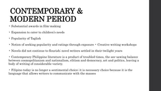 CONTEMPORARY &
MODERN PERIOD
• Substantial awards in film-making
• Expansion to cater to children’s needs
• Popularity of Taglish
• Notion of seeking popularity and ratings through exposure • Creative writing workshops
• Novels did not continue to flourish; novel writers settled in their twilight years
• Contemporary Philippine literature is a product of troubled times, the see-sawing balance
between cosmopolitanism and nationalism, elitism and democracy, art and politics, leaving a
body of writing of considerable variety.
• Filipino today is no longer a sentimental choice; it is necessary choice because it is the
language that allows writers to communicate with the masses
 