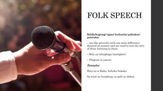 FOLK SPEECH
Riddle/bugtong/ tigmo/ burburtia/ paktakon/
patotodon
– are like proverbs with one main difference:
demand an answer and are used to test the wits
of those listening to them.
– Rely on talinghaga (metaphor)
– Flippant in nature
Examples:
Heto na si Kaka, bubuka-bukaka
Sa araw ay bungbong, sa gabi ay dahon.
 