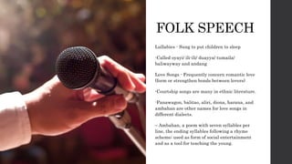 FOLK SPEECH
Lullabies - Sung to put children to sleep
-Called oyayi/ ili-ili/ duayya/ tumaila/
baliwayway and andang
Love Songs - Frequently concern romantic love
(form or strengthen bonds between lovers)
-Courtship songs are many in ethnic literature.
-Panawagon, balitao, aliri, diona, harana, and
ambahan are other names for love songs in
different dialects.
– Ambahan, a poem with seven syllables per
line, the ending syllables following a rhyme
scheme; used as form of social entertainment
and as a tool for teaching the young.
 