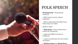 FOLK SPEECH
• Drinking Songs - Sung during
carousals
• – Brief, always merry, almost
hedonistic
• – Many originated in the Bicol area
where they are called
• tigsik or tagay.
• • Work Songs - foster cohesiveness
within the community
• – depict the different forms of
livelihood
• – sung to synchronize the movements
of workers
• • Religious Songs and Death Songs -
 