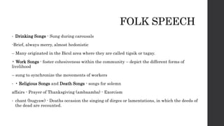 FOLK SPEECH
• Drinking Songs - Sung during carousals
-Brief, always merry, almost hedonistic
– Many originated in the Bicol area where they are called tigsik or tagay.
• Work Songs - foster cohesiveness within the community – depict the different forms of
livelihood
– sung to synchronize the movements of workers
• • Religious Songs and Death Songs - songs for solemn
affairs - Prayer of Thanksgiving (ambaamba) - Exorcism
• chant (bugyaw) - Deaths occasion the singing of dirges or lamentations, in which the deeds of
the dead are recounted.
 