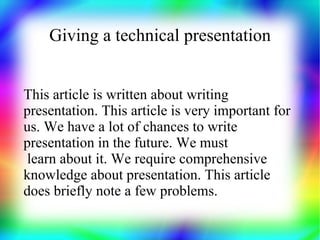 Giving a technical presentation This article is written about writing presentation. This article is very important for us. We have a lot of chances to write presentation in the future. We must learn about it. We require comprehensive knowledge about presentation. This article does briefly note a few problems. 