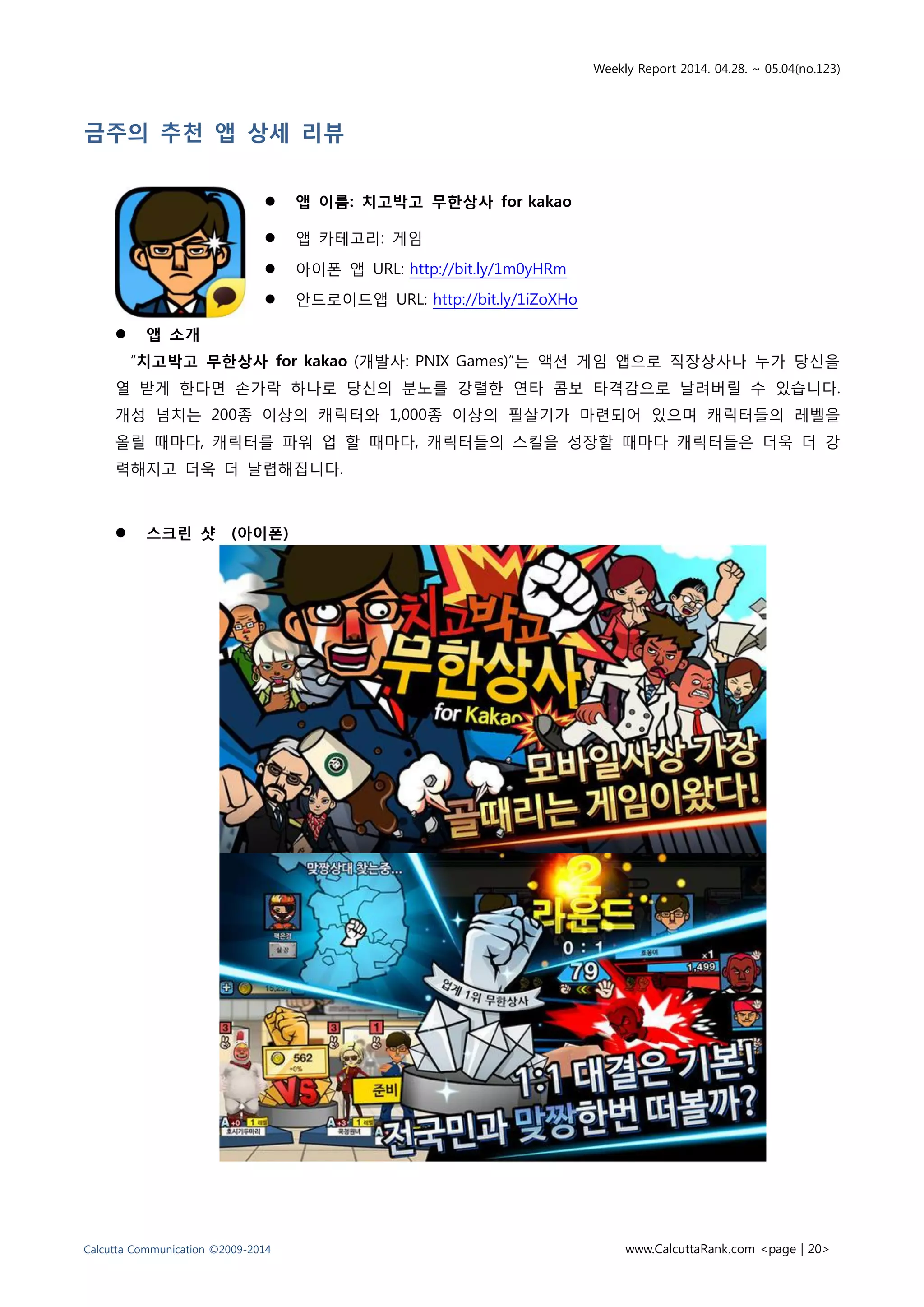 Weekly Report 2014. 04.28. ~ 05.04(no.123)
Calcutta Communication ©2009-2014 www.CalcuttaRank.com <page | 20>
금주의 추천 앱 상세 리뷰
 앱 이름: 치고박고 무한상사 for kakao
 앱 카테고리: 게임
 아이폰 앱 URL: http://bit.ly/1m0yHRm
 안드로이드앱 URL: http://bit.ly/1iZoXHo
 앱 소개
“치고박고 무한상사 for kakao (개발사: PNIX Games)”는 액션 게임 앱으로 직장상사나 누가 당신을
열 받게 한다면 손가락 하나로 당신의 분노를 강렬한 연타 콤보 타격감으로 날려버릴 수 있습니다.
개성 넘치는 200종 이상의 캐릭터와 1,000종 이상의 필살기가 마련되어 있으며 캐릭터들의 레벨을
올릴 때마다, 캐릭터를 파워 업 할 때마다, 캐릭터들의 스킬을 성장할 때마다 캐릭터들은 더욱 더 강
력해지고 더욱 더 날렵해집니다.
 스크린 샷 (아이폰)
 