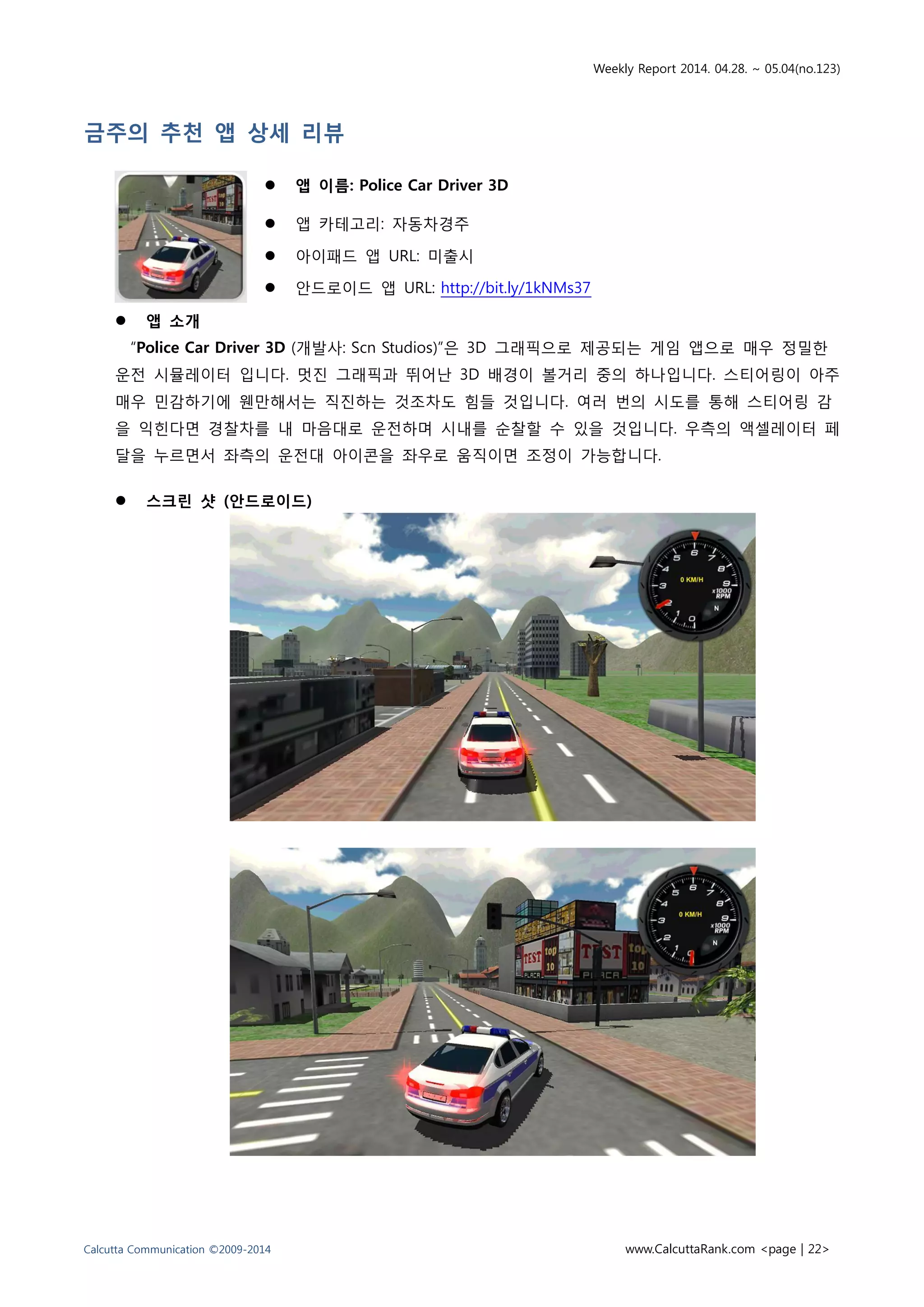 Weekly Report 2014. 04.28. ~ 05.04(no.123)
Calcutta Communication ©2009-2014 www.CalcuttaRank.com <page | 22>
금주의 추천 앱 상세 리뷰
 앱 이름: Police Car Driver 3D
 앱 카테고리: 자동차경주
 아이패드 앱 URL: 미출시
 안드로이드 앱 URL: http://bit.ly/1kNMs37
 앱 소개
“Police Car Driver 3D (개발사: Scn Studios)”은 3D 그래픽으로 제공되는 게임 앱으로 매우 정밀한
운전 시뮬레이터 입니다. 멋진 그래픽과 뛰어난 3D 배경이 볼거리 중의 하나입니다. 스티어링이 아주
매우 민감하기에 웬만해서는 직진하는 것조차도 힘들 것입니다. 여러 번의 시도를 통해 스티어링 감
을 익힌다면 경찰차를 내 마음대로 운전하며 시내를 순찰할 수 있을 것입니다. 우측의 액셀레이터 페
달을 누르면서 좌측의 운전대 아이콘을 좌우로 움직이면 조정이 가능합니다.
 스크린 샷 (안드로이드)
 