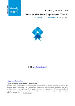 Weekly Report no.2014-124
“Best of the Best Application Trend”
2014/05/05 Mon ~ 2014/05/11 Sun(5 월 1 주차)
고윤환(ceo@calcutta.co.kr)
* http://www.calcuttarank.com
** What is Calcutta Rank: Calcutta’s Most Wanted?
By logging in with ONE id, you can see daily rankings of applications from 38 countries sorted out for: paid/free apps,
popularity, category, iPhone and iPad. It is distinctively efficient when downloading paid applications, since Smart
Ranking provides the ranking history of the app you download (in English, Korean, Chinese, Japanese, Spanish
language services) *본 자료는 출처만 표시하면 언제라도 자유롭게 이용하실 수 있습니다. 또한 다른 나라의 주간 데이터, 분야별
상세 자료가 필요하면 연락주세요 (lab@calcutta.co.kr )
Weekly
Report
 