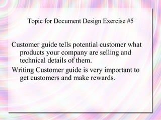 Topic for Document Design Exercise #5


Customer guide tells potential customer what
  products your company are selling and
  technical details of them.
Writing Customer guide is very important to
  get customers and make rewards.
 