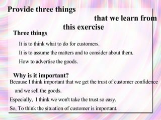 Provide three things
                                     that we learn from
                           this exercise
 Three things
    It is to think what to do for customers.
    It is to assume the matters and to consider about them.
    How to advertise the goods.

 Why is it important?
Because I think important that we get the trust of customer confidence
  and we sell the goods.
Especially, I think we won't take the trust so easy.
So, To think the situation of customer is important.
 