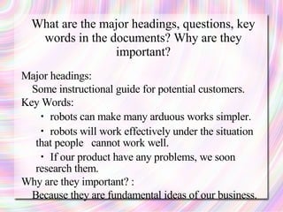 What are the major headings, questions, key
   words in the documents? Why are they
                 important?
Major headings:
  Some instructional guide for potential customers.
Key Words:
   ・ robots can make many arduous works simpler.
   ・ robots will work effectively under the situation
   that people cannot work well.
   ・ If our product have any problems, we soon
   research them.
Why are they important? :
  Because they are fundamental ideas of our business.
 