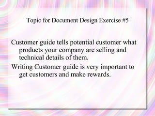 Topic for Document Design Exercise #5


Customer guide tells potential customer what
  products your company are selling and
  technical details of them.
Writing Customer guide is very important to
  get customers and make rewards.
 