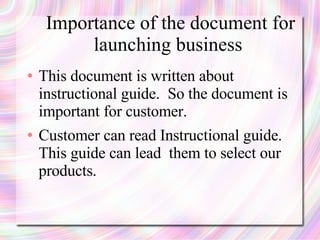 Importance of the document for
          launching business
●   This document is written about
    instructional guide. So the document is
    important for customer.
●   Customer can read Instructional guide.
    This guide can lead them to select our
    products.
 