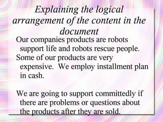 Explaining the logical
arrangement of the content in the
           document
Our companies products are robots
 support life and robots rescue people.
Some of our products are very
 expensive. We employ installment plan
 in cash.

We are going to support committedly if
 there are problems or questions about
 the products after they are sold.
 