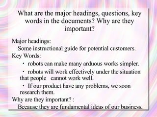 What are the major headings, questions, key
   words in the documents? Why are they
                 important?
Major headings:
  Some instructional guide for potential customers.
Key Words:
   ・ robots can make many arduous works simpler.
   ・ robots will work effectively under the situation
   that people cannot work well.
   ・ If our product have any problems, we soon
   research them.
Why are they important? :
  Because they are fundamental ideas of our business.
 