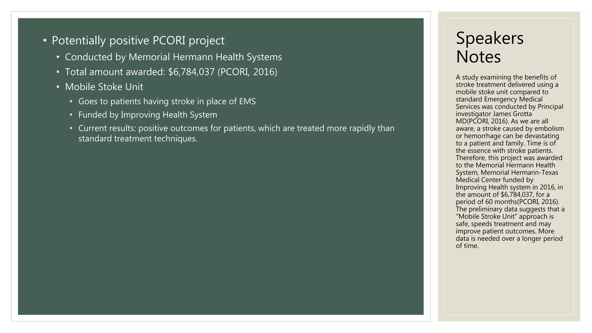 Speakers
Notes
• Potentially positive PCORI project
• Conducted by Memorial Hermann Health Systems
• Total amount awarded: $6,784,037 (PCORI, 2016)
• Mobile Stoke Unit
• Goes to patients having stroke in place of EMS
• Funded by Improving Health System
• Current results: positive outcomes for patients, which are treated more rapidly than
standard treatment techniques.
A study examining the benefits of
stroke treatment delivered using a
mobile stoke unit compared to
standard Emergency Medical
Services was conducted by Principal
investigator James Grotta
MD(PCORI, 2016). As we are all
aware, a stroke caused by embolism
or hemorrhage can be devastating
to a patient and family. Time is of
the essence with stroke patients.
Therefore, this project was awarded
to the Memorial Hermann Health
System, Memorial Hermann-Texas
Medical Center funded by
Improving Health system in 2016, in
the amount of $6,784,037, for a
period of 60 months(PCORI, 2016).
The preliminary data suggests that a
“Mobile Stroke Unit” approach is
safe, speeds treatment and may
improve patient outcomes. More
data is needed over a longer period
of time.
 