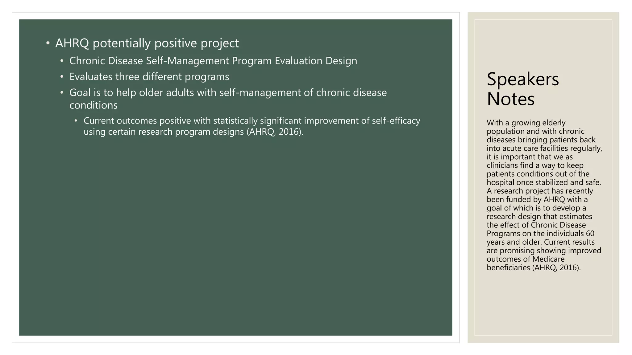 Speakers
Notes
• AHRQ potentially positive project
• Chronic Disease Self-Management Program Evaluation Design
• Evaluates three different programs
• Goal is to help older adults with self-management of chronic disease
conditions
• Current outcomes positive with statistically significant improvement of self-efficacy
using certain research program designs (AHRQ, 2016).
With a growing elderly
population and with chronic
diseases bringing patients back
into acute care facilities regularly,
it is important that we as
clinicians find a way to keep
patients conditions out of the
hospital once stabilized and safe.
A research project has recently
been funded by AHRQ with a
goal of which is to develop a
research design that estimates
the effect of Chronic Disease
Programs on the individuals 60
years and older. Current results
are promising showing improved
outcomes of Medicare
beneficiaries (AHRQ, 2016).
 
