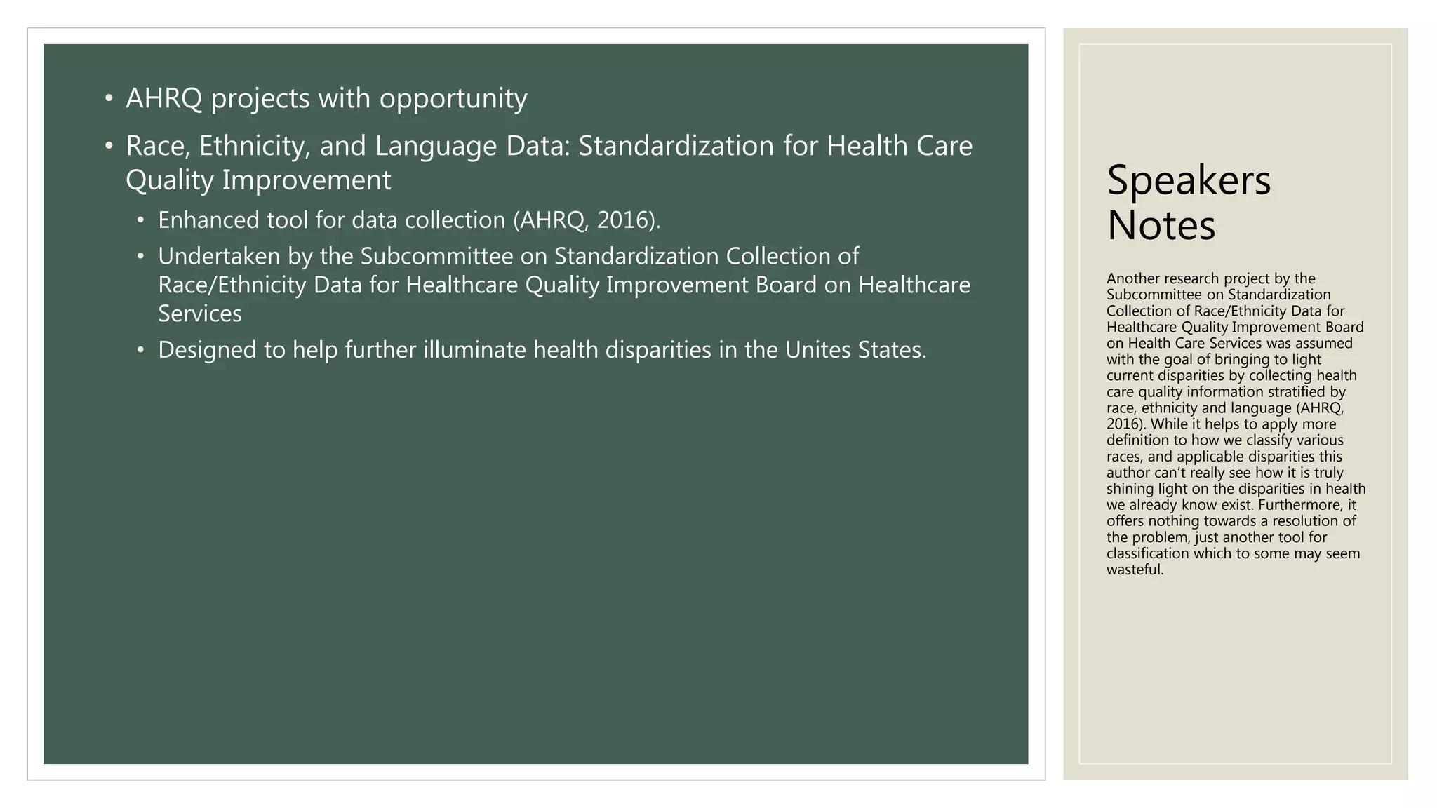 Speakers
Notes
• AHRQ projects with opportunity
• Race, Ethnicity, and Language Data: Standardization for Health Care
Quality Improvement
• Enhanced tool for data collection (AHRQ, 2016).
• Undertaken by the Subcommittee on Standardization Collection of
Race/Ethnicity Data for Healthcare Quality Improvement Board on Healthcare
Services
• Designed to help further illuminate health disparities in the Unites States.
Another research project by the
Subcommittee on Standardization
Collection of Race/Ethnicity Data for
Healthcare Quality Improvement Board
on Health Care Services was assumed
with the goal of bringing to light
current disparities by collecting health
care quality information stratified by
race, ethnicity and language (AHRQ,
2016). While it helps to apply more
definition to how we classify various
races, and applicable disparities this
author can’t really see how it is truly
shining light on the disparities in health
we already know exist. Furthermore, it
offers nothing towards a resolution of
the problem, just another tool for
classification which to some may seem
wasteful.
 