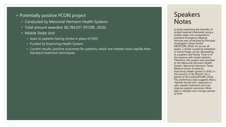 Speakers
Notes
• Potentially positive PCORI project
• Conducted by Memorial Hermann Health Systems
• Total amount awarded: $6,784,037 (PCORI, 2016)
• Mobile Stoke Unit
• Goes to patients having stroke in place of EMS
• Funded by Improving Health System
• Current results: positive outcomes for patients, which are treated more rapidly than
standard treatment techniques.
A study examining the benefits of
stroke treatment delivered using a
mobile stoke unit compared to
standard Emergency Medical
Services was conducted by Principal
investigator James Grotta
MD(PCORI, 2016). As we are all
aware, a stroke caused by embolism
or hemorrhage can be devastating
to a patient and family. Time is of
the essence with stroke patients.
Therefore, this project was awarded
to the Memorial Hermann Health
System, Memorial Hermann-Texas
Medical Center funded by
Improving Health system in 2016, in
the amount of $6,784,037, for a
period of 60 months(PCORI, 2016).
The preliminary data suggests that a
“Mobile Stroke Unit” approach is
safe, speeds treatment and may
improve patient outcomes. More
data is needed over a longer period
of time.
 