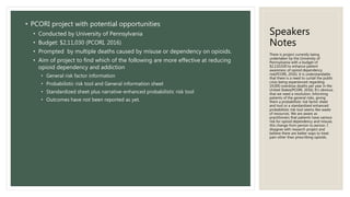 Speakers
Notes
• PCORI project with potential opportunities
• Conducted by University of Pennsylvania
• Budget: $2,11,030 (PCORI, 2016)
• Prompted by multiple deaths caused by misuse or dependency on opioids.
• Aim of project to find which of the following are more effective at reducing
opioid dependency and addiction
• General risk factor information
• Probabilistic risk tool and General information sheet
• Standardized sheet plus narrative-enhanced probabilistic risk tool
• Outcomes have not been reported as yet.
There is project currently being
undertaken by the University of
Pennsylvania with a budget of
$2,110,030 to enhance patient
awareness of opioid dependency
risk(PCORI, 2016). It is understandable
that there is a need to curtail the public
crisis being experienced regarding
19,000 overdose deaths per year in the
United States(PCORI, 2016). It’s obvious
that we need a resolution. Informing
patients of the general risks, giving
them a probabilistic risk factor sheet
and tool or a standardized enhanced
probabilistic risk tool seems like waste
of resources. We are aware as
practitioners that patients have various
risk for opioid dependency and misuse,
this change from person to person. I
disagree with research project and
believe there are better ways to treat
pain other than prescribing opioids.
 