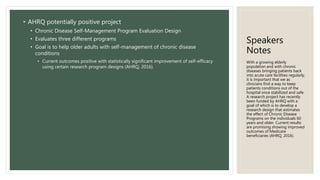 Speakers
Notes
• AHRQ potentially positive project
• Chronic Disease Self-Management Program Evaluation Design
• Evaluates three different programs
• Goal is to help older adults with self-management of chronic disease
conditions
• Current outcomes positive with statistically significant improvement of self-efficacy
using certain research program designs (AHRQ, 2016).
With a growing elderly
population and with chronic
diseases bringing patients back
into acute care facilities regularly,
it is important that we as
clinicians find a way to keep
patients conditions out of the
hospital once stabilized and safe.
A research project has recently
been funded by AHRQ with a
goal of which is to develop a
research design that estimates
the effect of Chronic Disease
Programs on the individuals 60
years and older. Current results
are promising showing improved
outcomes of Medicare
beneficiaries (AHRQ, 2016).
 