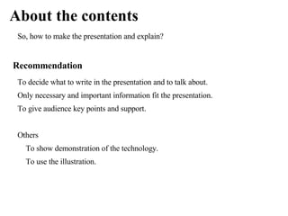 About the contents
 So, how to make the presentation and explain?


Recommendation
 To decide what to write in the presentation and to talk about.
 Only necessary and important information fit the presentation.
 To give audience key points and support.


 Others
   To show demonstration of the technology.
   To use the illustration.
 
