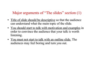 Major arguments of “The slides” section (1)
●   Title of slide should be descriptive so that the audience
    can understand what the main topic of the slide.
●   You should start to talk with motivation and examples in
    order to convince the audience that your talk is worth
    listening.
●   You must not start to talk with an outline slide. The
    audiences may feel boring and turn you out.
 