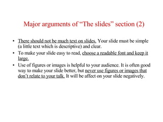 Major arguments of “The slides” section (2)

●   There should not be much text on slides. Your slide must be simple
    (a little text which is descriptive) and clear.
●   To make your slide easy to read, choose a readable font and keep it
    large.
●   Use of figures or images is helpful to your audience. It is often good
    way to make your slide better, but never use figures or images that
    don’t relate to your talk. It will be affect on your slide negatively.
 