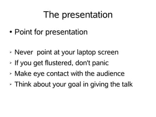 The presentation
●   Point for presentation

➢   Never point at your laptop screen
➢   If you get flustered, don't panic
➢   Make eye contact with the audience
➢   Think about your goal in giving the talk
 
