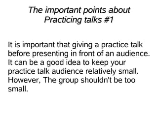 The important points about
          Practicing talks #1

It is important that giving a practice talk
before presenting in front of an audience.
It can be a good idea to keep your
practice talk audience relatively small.
However, The group shouldn't be too
small.
 