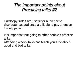 The important points about
           Practicing talks #2

Hardcopy slides are useful for audience to
distribute, but audience are liable to pay attention
to only paper.

It is important that going to other people's practice
talks.
Attending others' talks can teach you a lot about
good and bad talks.
 
