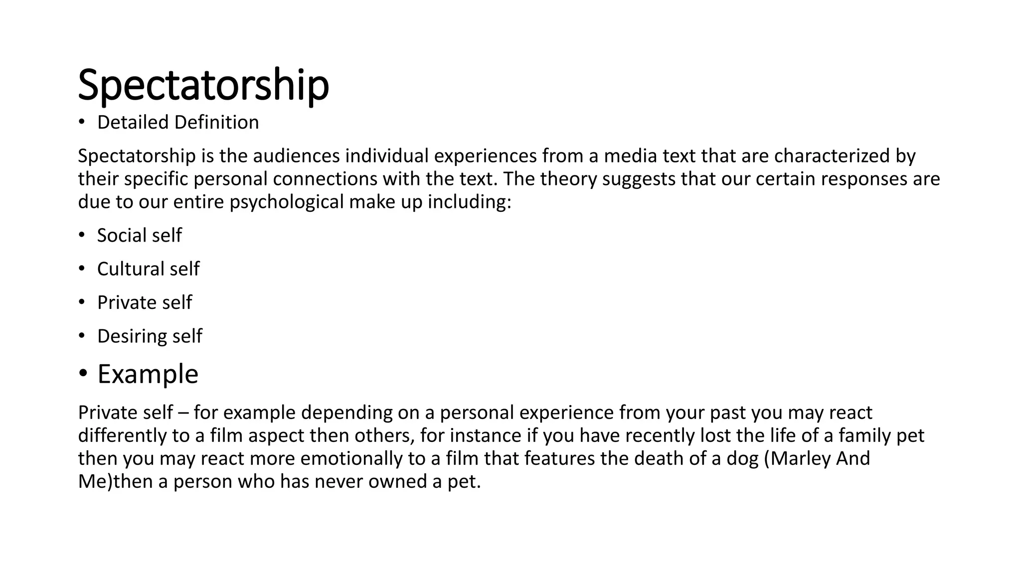Spectatorship
• Detailed Definition
Spectatorship is the audiences individual experiences from a media text that are characterized by
their specific personal connections with the text. The theory suggests that our certain responses are
due to our entire psychological make up including:
• Social self
• Cultural self
• Private self
• Desiring self
• Example
Private self – for example depending on a personal experience from your past you may react
differently to a film aspect then others, for instance if you have recently lost the life of a family pet
then you may react more emotionally to a film that features the death of a dog (Marley And
Me)then a person who has never owned a pet.
 