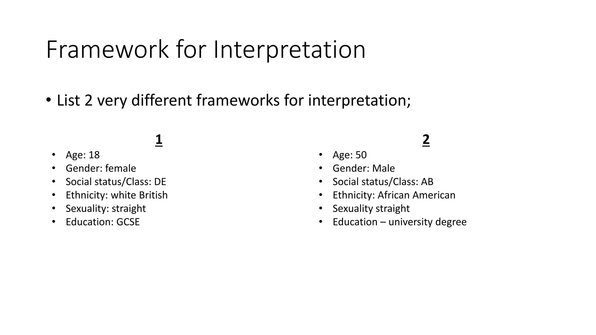 Framework for Interpretation
• List 2 very different frameworks for interpretation;
1
• Age: 18
• Gender: female
• Social status/Class: DE
• Ethnicity: white British
• Sexuality: straight
• Education: GCSE
2
• Age: 50
• Gender: Male
• Social status/Class: AB
• Ethnicity: African American
• Sexuality straight
• Education – university degree
 
