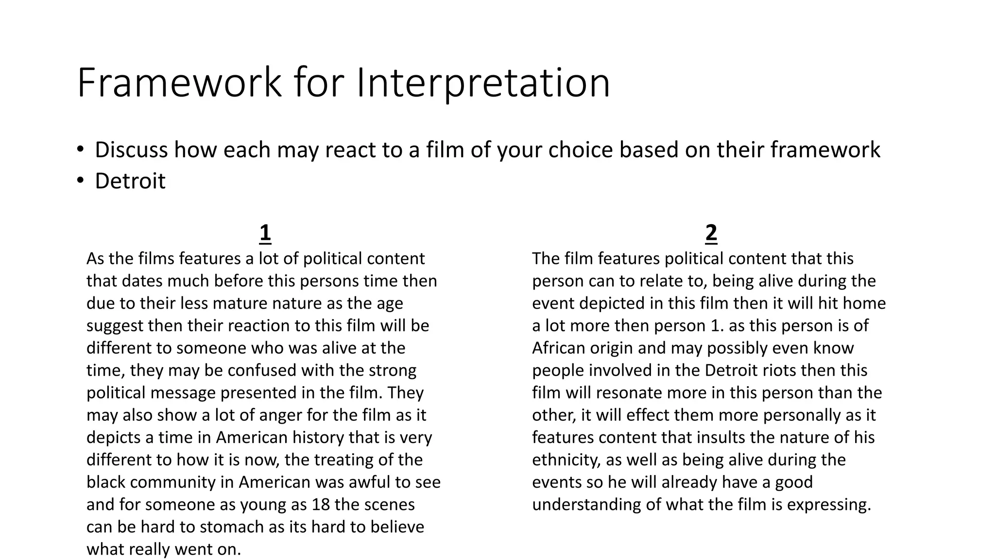 Framework for Interpretation
• Discuss how each may react to a film of your choice based on their framework
• Detroit
1
As the films features a lot of political content
that dates much before this persons time then
due to their less mature nature as the age
suggest then their reaction to this film will be
different to someone who was alive at the
time, they may be confused with the strong
political message presented in the film. They
may also show a lot of anger for the film as it
depicts a time in American history that is very
different to how it is now, the treating of the
black community in American was awful to see
and for someone as young as 18 the scenes
can be hard to stomach as its hard to believe
what really went on.
2
The film features political content that this
person can to relate to, being alive during the
event depicted in this film then it will hit home
a lot more then person 1. as this person is of
African origin and may possibly even know
people involved in the Detroit riots then this
film will resonate more in this person than the
other, it will effect them more personally as it
features content that insults the nature of his
ethnicity, as well as being alive during the
events so he will already have a good
understanding of what the film is expressing.
 