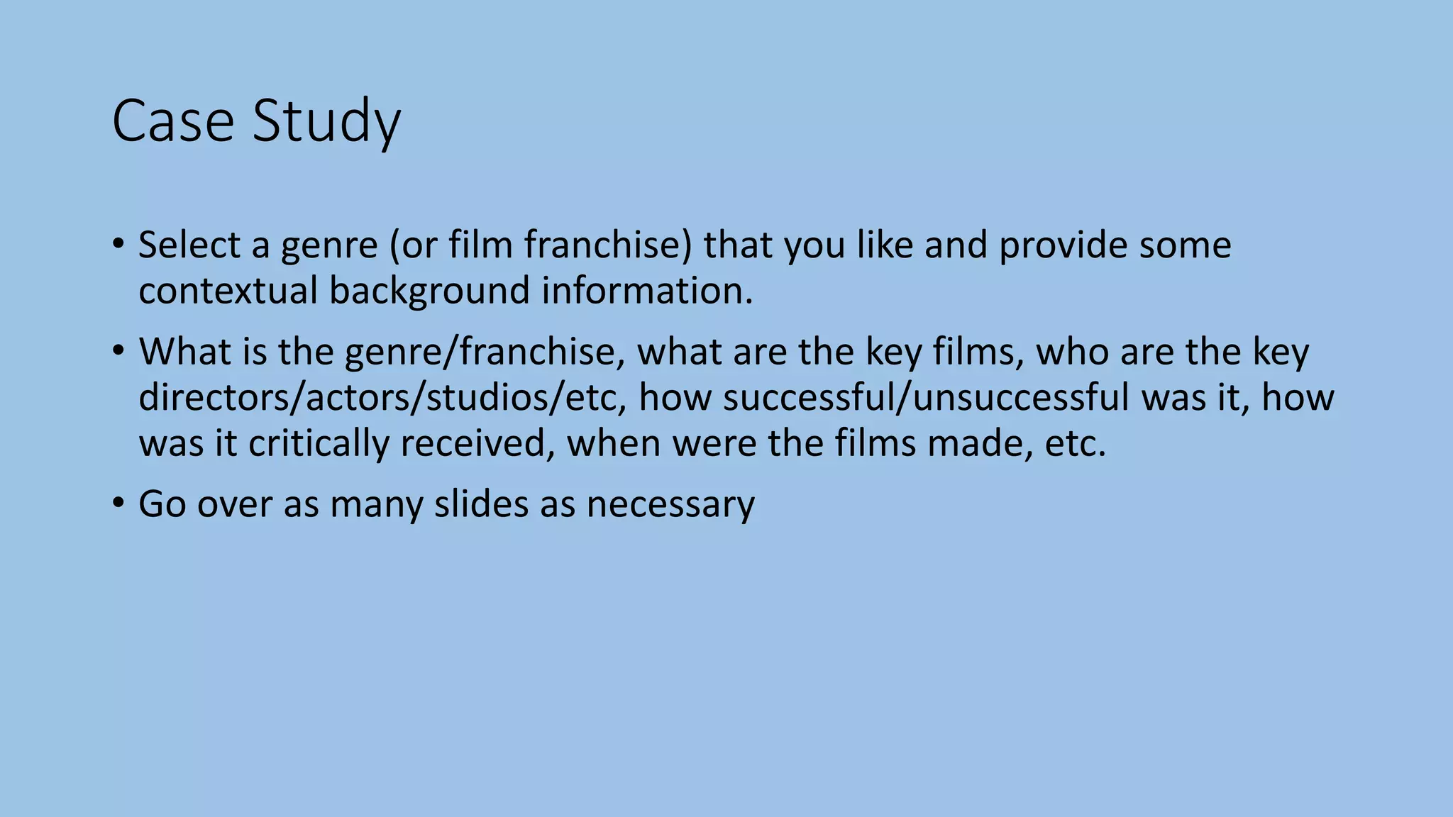 Case Study
• Select a genre (or film franchise) that you like and provide some
contextual background information.
• What is the genre/franchise, what are the key films, who are the key
directors/actors/studios/etc, how successful/unsuccessful was it, how
was it critically received, when were the films made, etc.
• Go over as many slides as necessary
 