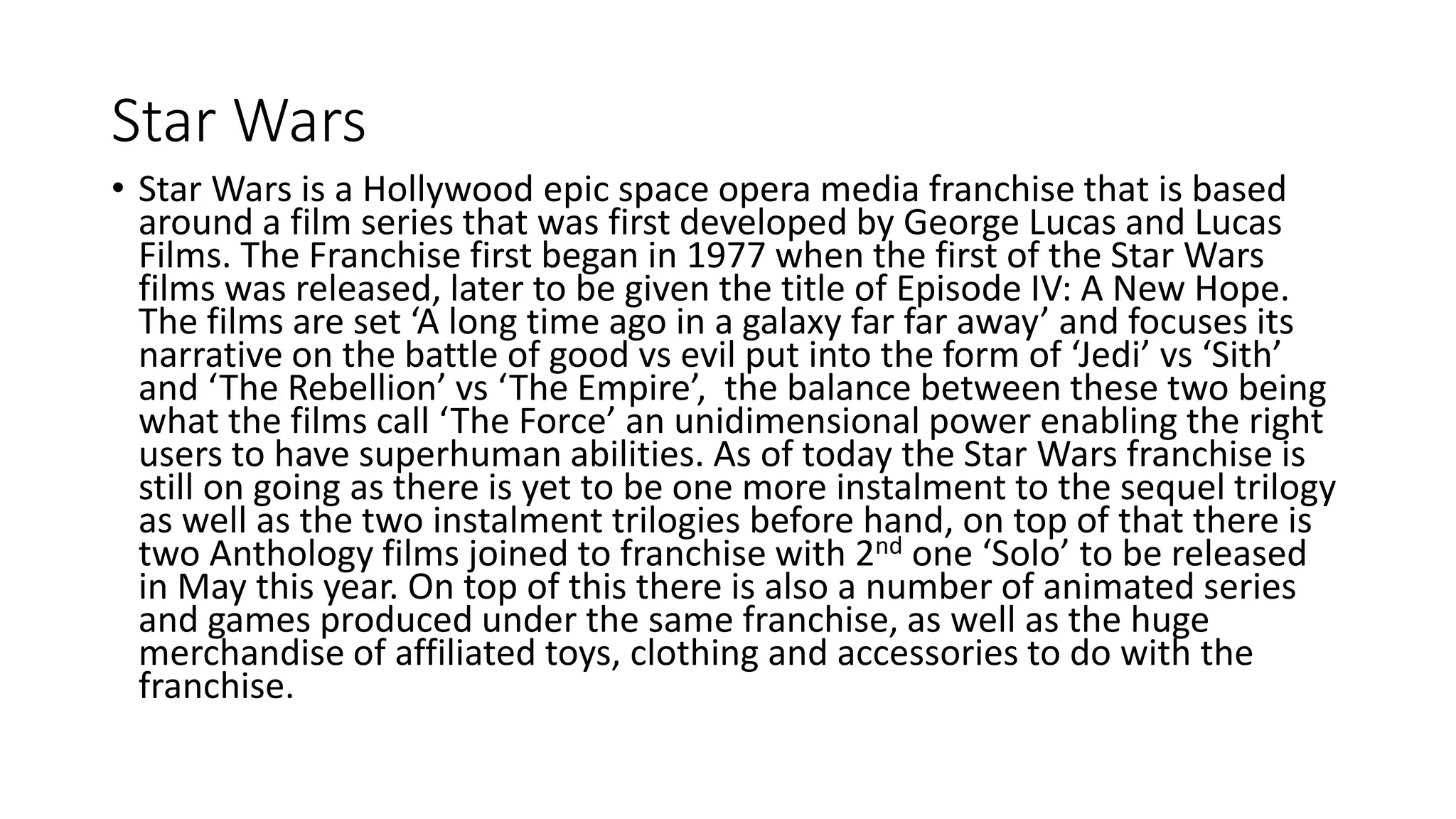 Star Wars
• Star Wars is a Hollywood epic space opera media franchise that is based
around a film series that was first developed by George Lucas and Lucas
Films. The Franchise first began in 1977 when the first of the Star Wars
films was released, later to be given the title of Episode IV: A New Hope.
The films are set ‘A long time ago in a galaxy far far away’ and focuses its
narrative on the battle of good vs evil put into the form of ‘Jedi’ vs ‘Sith’
and ‘The Rebellion’ vs ‘The Empire’, the balance between these two being
what the films call ‘The Force’ an unidimensional power enabling the right
users to have superhuman abilities. As of today the Star Wars franchise is
still on going as there is yet to be one more instalment to the sequel trilogy
as well as the two instalment trilogies before hand, on top of that there is
two Anthology films joined to franchise with 2nd one ‘Solo’ to be released
in May this year. On top of this there is also a number of animated series
and games produced under the same franchise, as well as the huge
merchandise of affiliated toys, clothing and accessories to do with the
franchise.
 