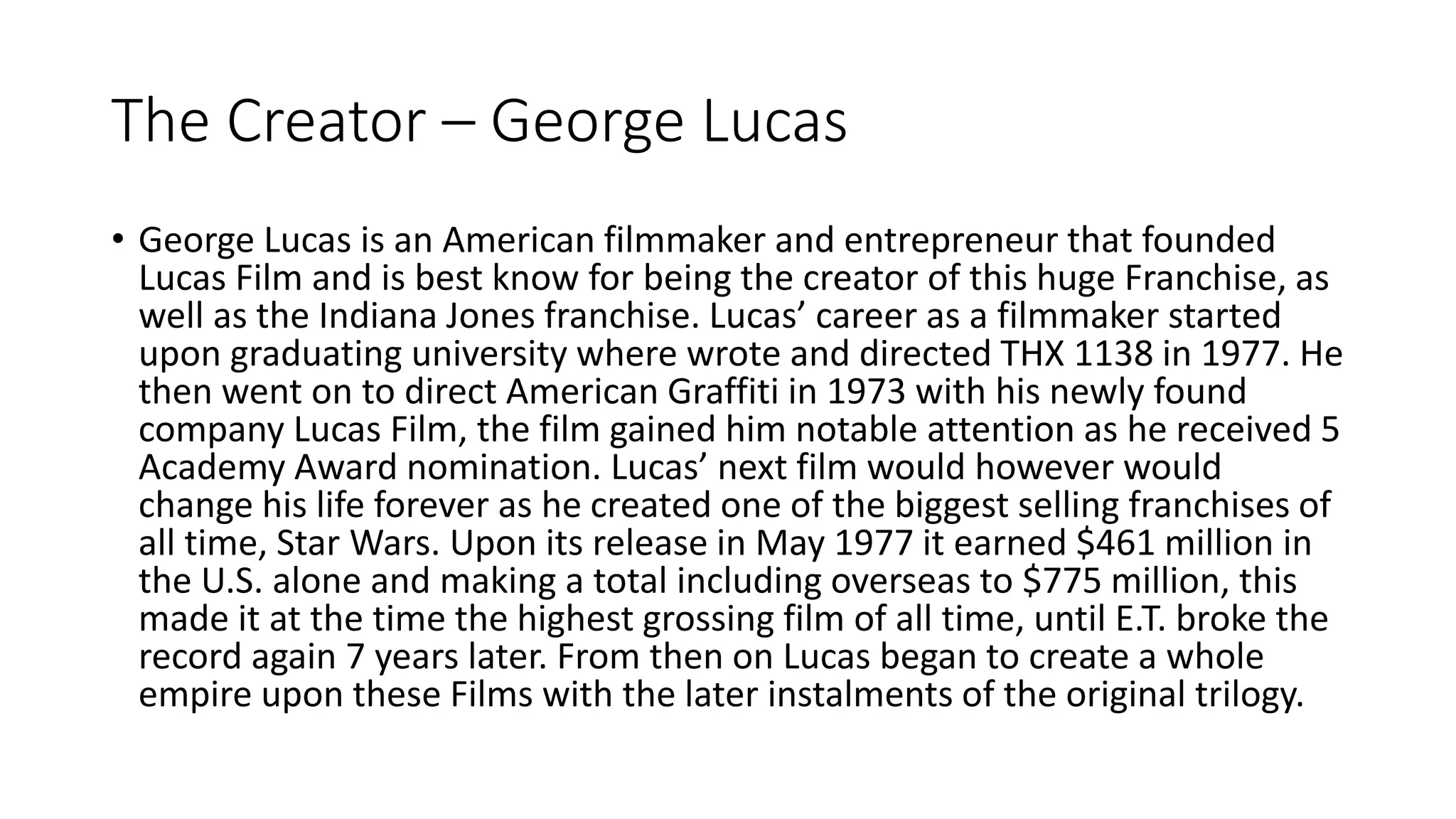 The Creator – George Lucas
• George Lucas is an American filmmaker and entrepreneur that founded
Lucas Film and is best know for being the creator of this huge Franchise, as
well as the Indiana Jones franchise. Lucas’ career as a filmmaker started
upon graduating university where wrote and directed THX 1138 in 1977. He
then went on to direct American Graffiti in 1973 with his newly found
company Lucas Film, the film gained him notable attention as he received 5
Academy Award nomination. Lucas’ next film would however would
change his life forever as he created one of the biggest selling franchises of
all time, Star Wars. Upon its release in May 1977 it earned $461 million in
the U.S. alone and making a total including overseas to $775 million, this
made it at the time the highest grossing film of all time, until E.T. broke the
record again 7 years later. From then on Lucas began to create a whole
empire upon these Films with the later instalments of the original trilogy.
 