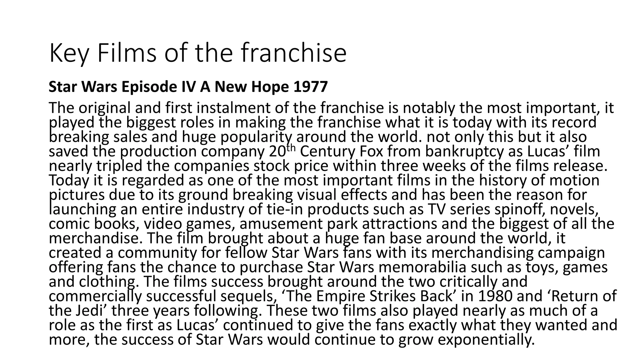 Key Films of the franchise
Star Wars Episode IV A New Hope 1977
The original and first instalment of the franchise is notably the most important, it
played the biggest roles in making the franchise what it is today with its record
breaking sales and huge popularity around the world. not only this but it also
saved the production company 20th Century Fox from bankruptcy as Lucas’ film
nearly tripled the companies stock price within three weeks of the films release.
Today it is regarded as one of the most important films in the history of motion
pictures due to its ground breaking visual effects and has been the reason for
launching an entire industry of tie-in products such as TV series spinoff, novels,
comic books, video games, amusement park attractions and the biggest of all the
merchandise. The film brought about a huge fan base around the world, it
created a community for fellow Star Wars fans with its merchandising campaign
offering fans the chance to purchase Star Wars memorabilia such as toys, games
and clothing. The films success brought around the two critically and
commercially successful sequels, ‘The Empire Strikes Back’ in 1980 and ‘Return of
the Jedi’ three years following. These two films also played nearly as much of a
role as the first as Lucas’ continued to give the fans exactly what they wanted and
more, the success of Star Wars would continue to grow exponentially.
 