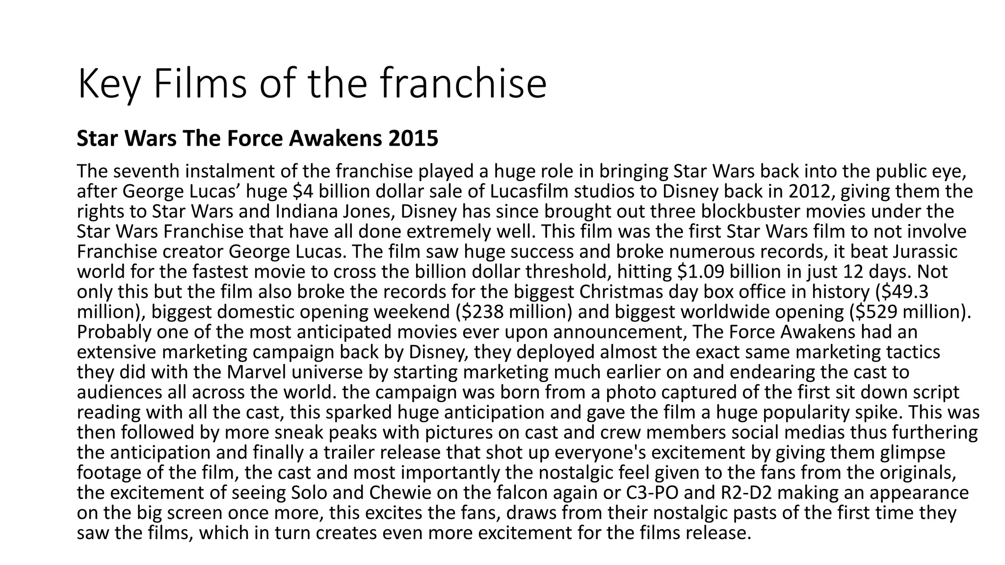 Key Films of the franchise
Star Wars The Force Awakens 2015
The seventh instalment of the franchise played a huge role in bringing Star Wars back into the public eye,
after George Lucas’ huge $4 billion dollar sale of Lucasfilm studios to Disney back in 2012, giving them the
rights to Star Wars and Indiana Jones, Disney has since brought out three blockbuster movies under the
Star Wars Franchise that have all done extremely well. This film was the first Star Wars film to not involve
Franchise creator George Lucas. The film saw huge success and broke numerous records, it beat Jurassic
world for the fastest movie to cross the billion dollar threshold, hitting $1.09 billion in just 12 days. Not
only this but the film also broke the records for the biggest Christmas day box office in history ($49.3
million), biggest domestic opening weekend ($238 million) and biggest worldwide opening ($529 million).
Probably one of the most anticipated movies ever upon announcement, The Force Awakens had an
extensive marketing campaign back by Disney, they deployed almost the exact same marketing tactics
they did with the Marvel universe by starting marketing much earlier on and endearing the cast to
audiences all across the world. the campaign was born from a photo captured of the first sit down script
reading with all the cast, this sparked huge anticipation and gave the film a huge popularity spike. This was
then followed by more sneak peaks with pictures on cast and crew members social medias thus furthering
the anticipation and finally a trailer release that shot up everyone's excitement by giving them glimpse
footage of the film, the cast and most importantly the nostalgic feel given to the fans from the originals,
the excitement of seeing Solo and Chewie on the falcon again or C3-PO and R2-D2 making an appearance
on the big screen once more, this excites the fans, draws from their nostalgic pasts of the first time they
saw the films, which in turn creates even more excitement for the films release.
 